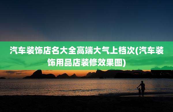 汽车装饰店名大全高端大气上档次(汽车装饰用品店装修效果图)