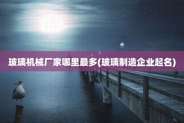 玻璃机械厂家哪里最多(玻璃制造企业起名)