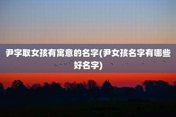 尹字取女孩有寓意的名字(尹女孩名字有哪些好名字)