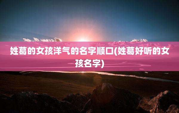 姓葛的女孩洋气的名字顺口(姓葛好听的女孩名字)