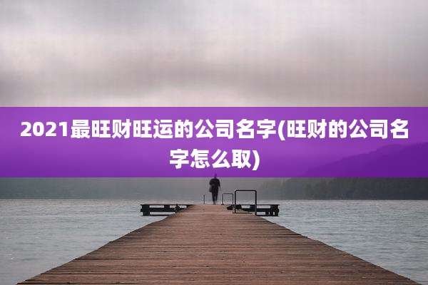 2021最旺财旺运的公司名字(旺财的公司名字怎么取)