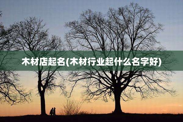 木材店起名(木材行业起什么名字好)