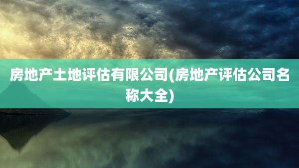 房地产土地评估有限公司(房地产评估公司名称大全)
