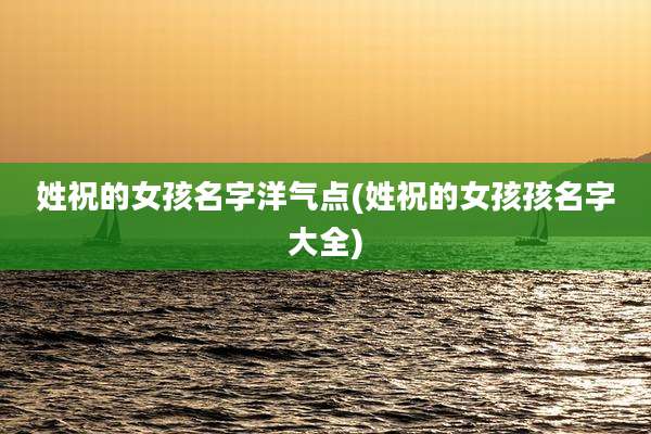 姓祝的女孩名字洋气点(姓祝的女孩孩名字大全)