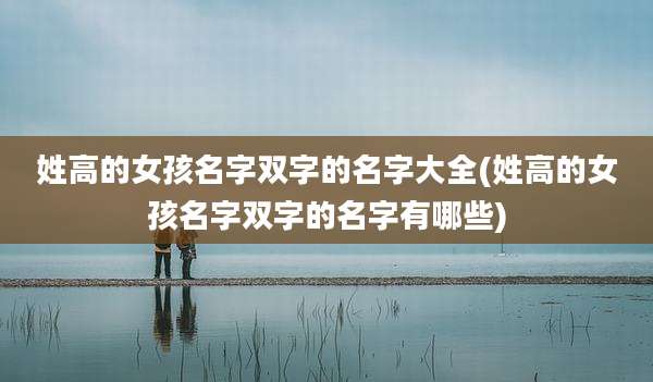 姓高的女孩名字双字的名字大全(姓高的女孩名字双字的名字有哪些)