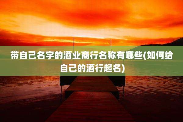 带自己名字的酒业商行名称有哪些(如何给自己的酒行起名)