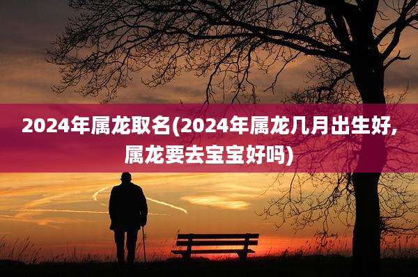 2024年属龙取名(2024年属龙几月出生好,属龙要去宝宝好吗)