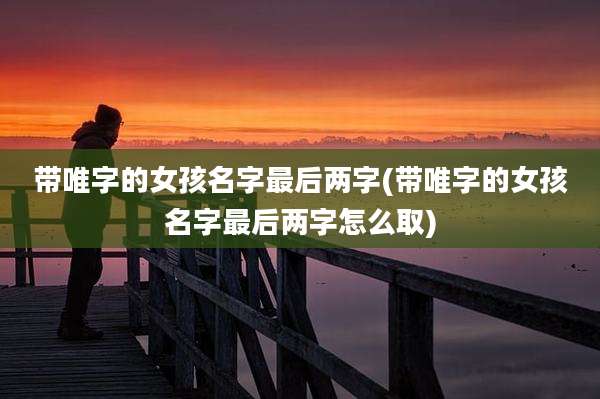 带唯字的女孩名字最后两字(带唯字的女孩名字最后两字怎么取)