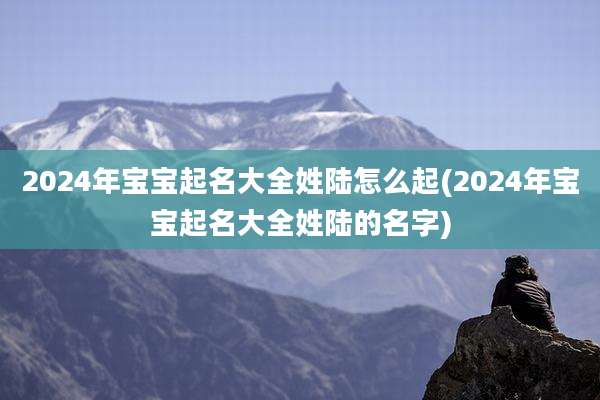 2024年宝宝起名大全姓陆怎么起(2024年宝宝起名大全姓陆的名字)