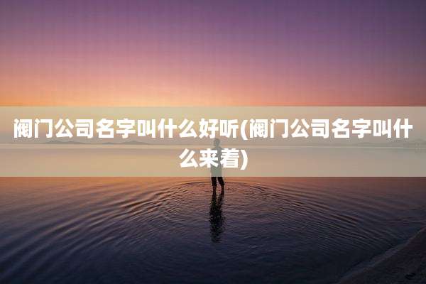 阀门公司名字叫什么好听(阀门公司名字叫什么来着)