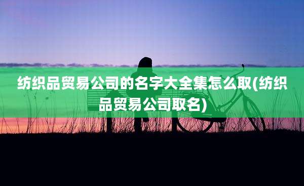 纺织品贸易公司的名字大全集怎么取(纺织品贸易公司取名)