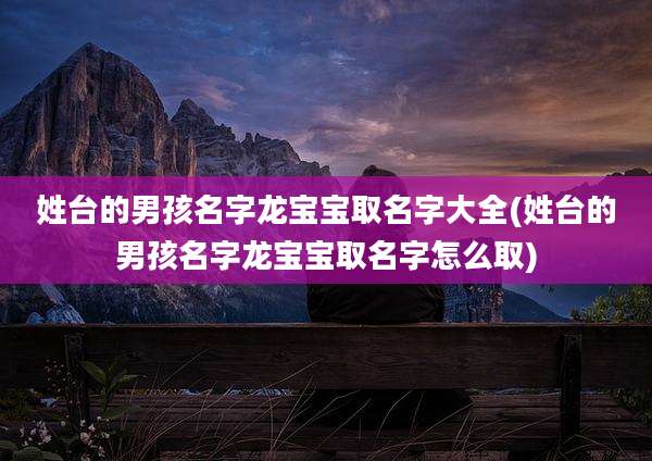 姓台的男孩名字龙宝宝取名字大全(姓台的男孩名字龙宝宝取名字怎么取)