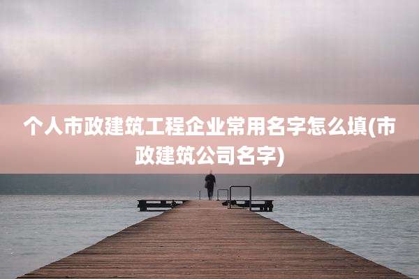 个人市政建筑工程企业常用名字怎么填(市政建筑公司名字)