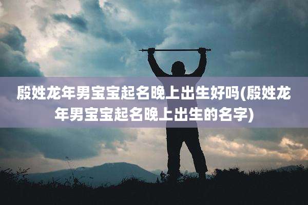 殷姓龙年男宝宝起名晚上出生好吗(殷姓龙年男宝宝起名晚上出生的名字)