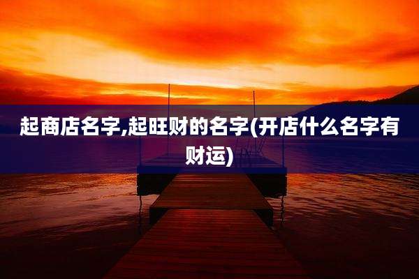 起商店名字,起旺财的名字(开店什么名字有财运)
