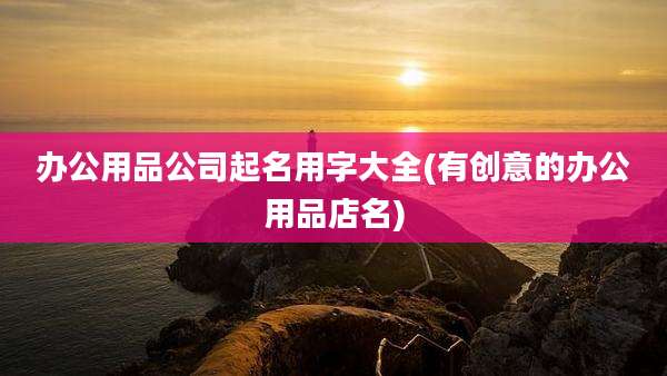 办公用品公司起名用字大全(有创意的办公用品店名)