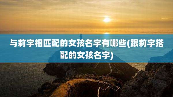 与莉字相匹配的女孩名字有哪些(跟莉字搭配的女孩名字)