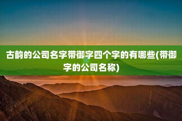古韵的公司名字带御字四个字的有哪些(带御字的公司名称)