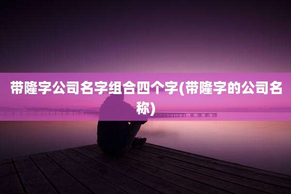 带隆字公司名字组合四个字(带隆字的公司名称)