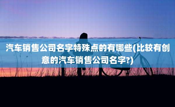 汽车销售公司名字特殊点的有哪些(比较有创意的汽车销售公司名字?)