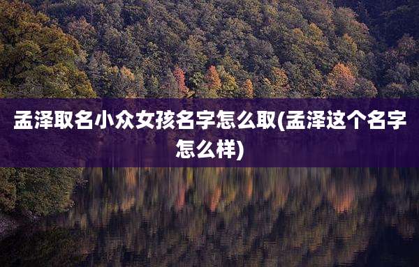 孟泽取名小众女孩名字怎么取(孟泽这个名字怎么样)