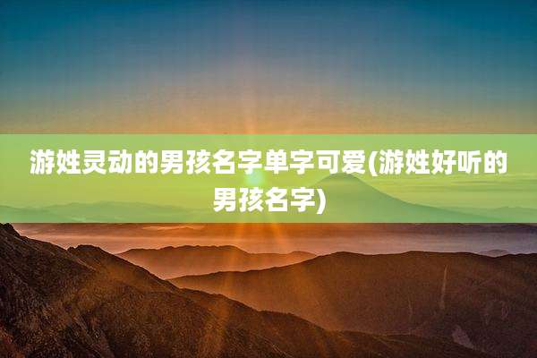 游姓灵动的男孩名字单字可爱(游姓好听的男孩名字)