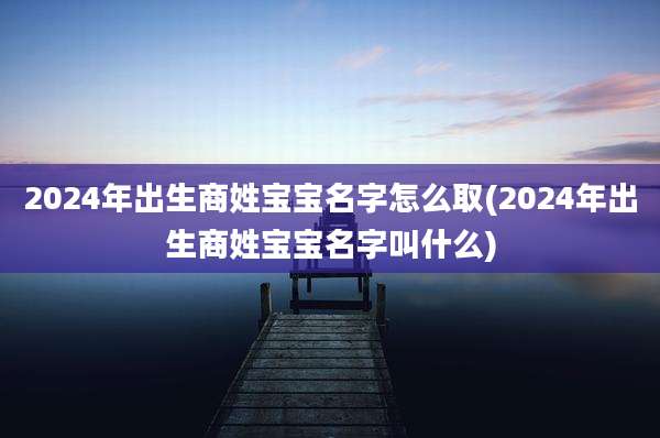 2024年出生商姓宝宝名字怎么取(2024年出生商姓宝宝名字叫什么)