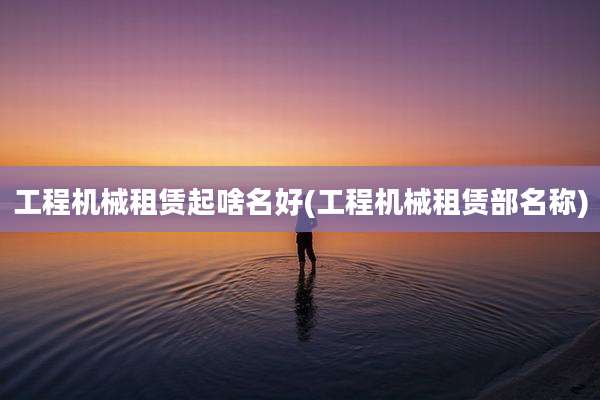 工程机械租赁起啥名好(工程机械租赁部名称)
