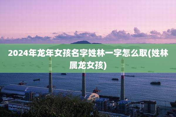 2024年龙年女孩名字姓林一字怎么取(姓林属龙女孩)