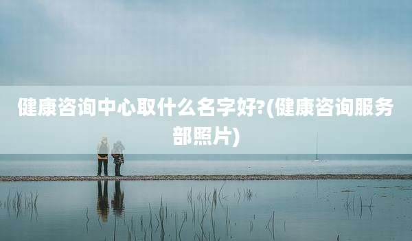 健康咨询中心取什么名字好?(健康咨询服务部照片)