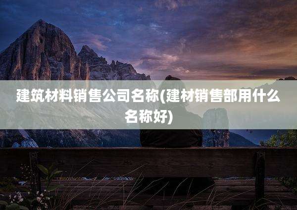 建筑材料销售公司名称(建材销售部用什么名称好)