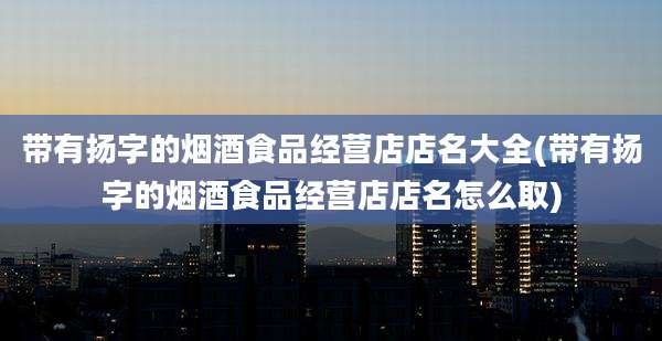 带有扬字的烟酒食品经营店店名大全(带有扬字的烟酒食品经营店店名怎么取)