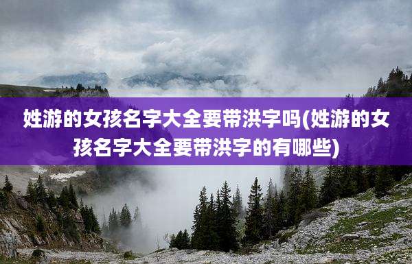 姓游的女孩名字大全要带洪字吗(姓游的女孩名字大全要带洪字的有哪些)