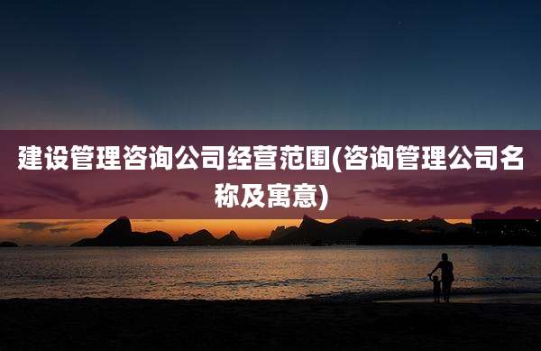 建设管理咨询公司经营范围(咨询管理公司名称及寓意)