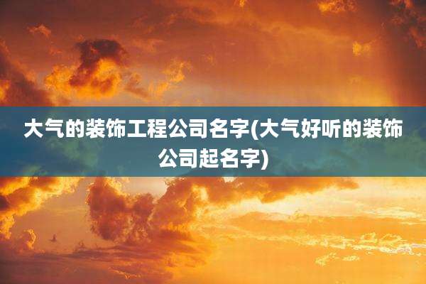大气的装饰工程公司名字(大气好听的装饰公司起名字)