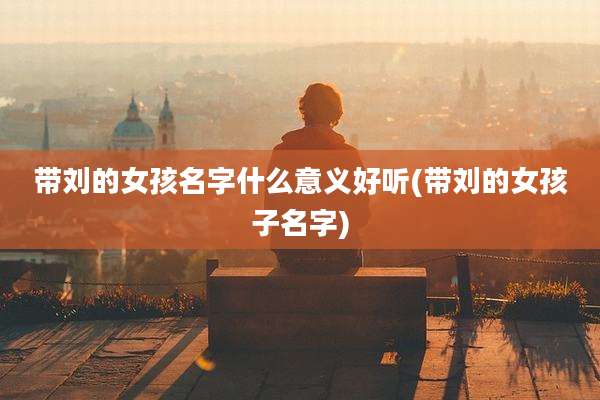 带刘的女孩名字什么意义好听(带刘的女孩子名字)