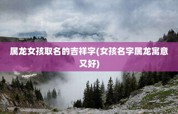 属龙女孩取名的吉祥字(女孩名字属龙寓意又好)
