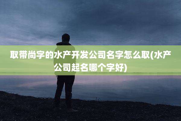 取带尚字的水产开发公司名字怎么取(水产公司起名哪个字好)