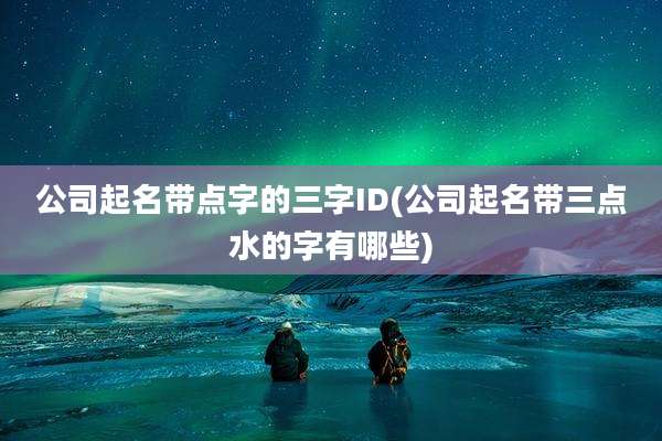 公司起名带点字的三字ID(公司起名带三点水的字有哪些)