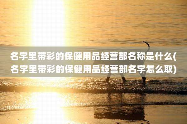 名字里带彩的保健用品经营部名称是什么(名字里带彩的保健用品经营部名字怎么取)