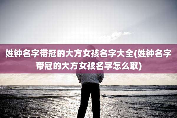 姓钟名字带冠的大方女孩名字大全(姓钟名字带冠的大方女孩名字怎么取)