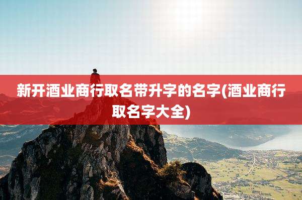新开酒业商行取名带升字的名字(酒业商行取名字大全)