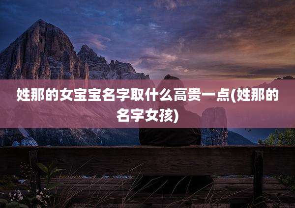 姓那的女宝宝名字取什么高贵一点(姓那的名字女孩)