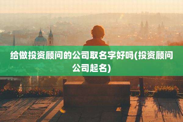 给做投资顾问的公司取名字好吗(投资顾问公司起名)