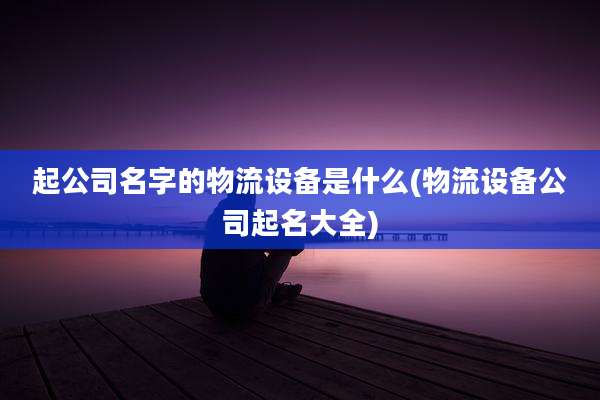 起公司名字的物流设备是什么(物流设备公司起名大全)