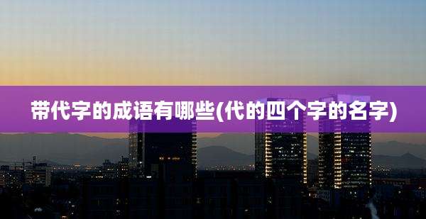 带代字的成语有哪些(代的四个字的名字)