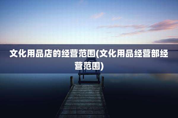 文化用品店的经营范围(文化用品经营部经营范围)