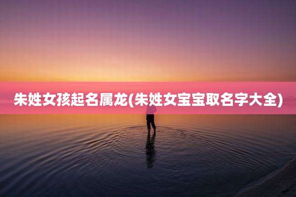 朱姓女孩起名属龙(朱姓女宝宝取名字大全)