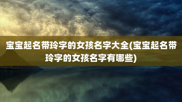 宝宝起名带玲字的女孩名字大全(宝宝起名带玲字的女孩名字有哪些)