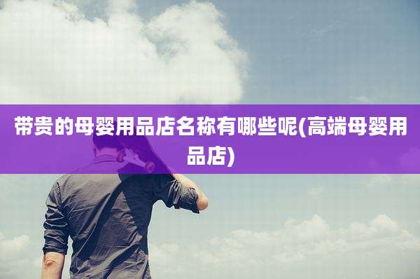 带贵的母婴用品店名称有哪些呢(高端母婴用品店)